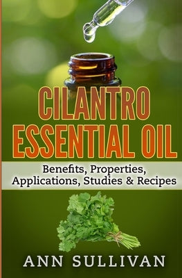 Cilantro Essential Oils: Benefits, Properties, Applications, Studies & Recipes by Sullivan, Anne