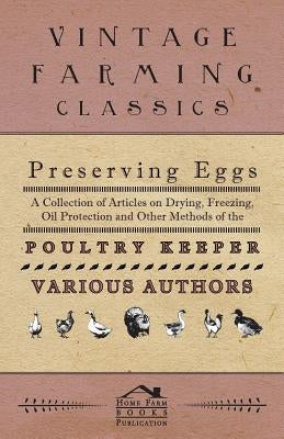 Preserving Eggs - A Collection of Articles on Drying, Freezing, Oil Protection and Other Methods of the Poultry Keeper by Various