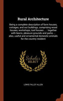 Rural Architecture: Being a complete description of farm houses, cottages, and out buildings, comprising wood houses, workshops, tool hous by Allen, Lewis Falley