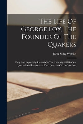 The Life Of George Fox, The Founder Of The Quakers: Fully And Impartially Related On The Authority Of His Own Journal And Letters, And The Historians by Watson, John Selby