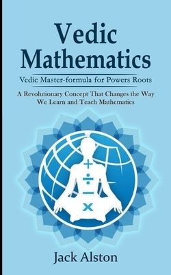 Vedic Mathematics: Vedic Master-formula for Powers Roots (A Revolutionary Concept That Changes the Way We Learn and Teach Mathematics) by Alston, Jack