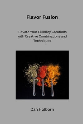 Flavor Fusion: Elevate Your Culinary Creations with Creative Combinations and Techniques by Holborn, Dan