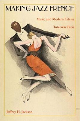 Making Jazz French: Music and Modern Life in Interwar Paris by Jackson, Jeffrey H.