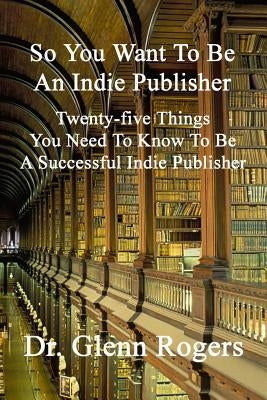 So You Want To Be An Indie Publisher: Twenty-five Things You Need To Know To Be A Successful Independent Publisher by Rogers, Glenn