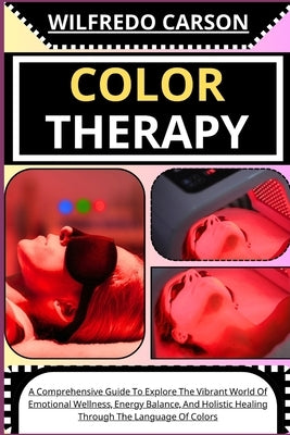 Color Therapy: A Comprehensive Guide To Explore The Vibrant World Of Emotional Wellness, Energy Balance, And Holistic Healing Through by Carson, Wilfredo