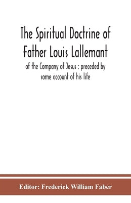 The spiritual doctrine of Father Louis Lallemant, of the Company of Jesus: preceded by some account of his life by William Faber, Frederick