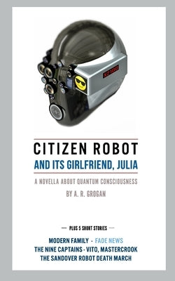 Citizen Robot: and its girlfriend, Julia - Plus 5 Short Stories by Grogan, A. R.