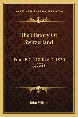 The History Of Switzerland: From B.C. 110 To A.D. 1830 (1832) by Wilson, John