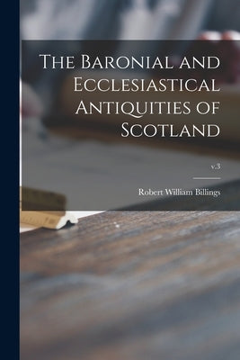 The Baronial and Ecclesiastical Antiquities of Scotland; v.3 by Billings, Robert William 1813-1874