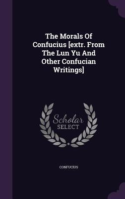 The Morals Of Confucius [extr. From The Lun Yu And Other Confucian Writings] by Confucius