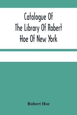 Catalogue Of The Library Of Robert Hoe Of New York: Illuminated Manuscripts, Incunabula, Historical Bindings, Early English Literature, Rare Americana by Hoe, Robert