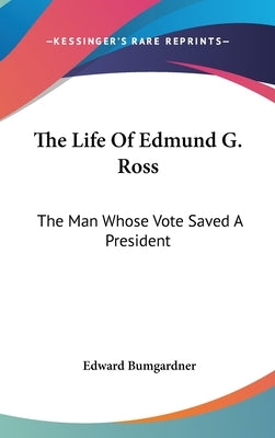 The Life Of Edmund G. Ross: The Man Whose Vote Saved A President by Bumgardner, Edward