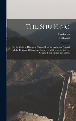 The Shu King: Or, the Chinese Historical Classic, Being an Authentic Record of the Religion, Philosophy, Customs and Government of t by Confucius