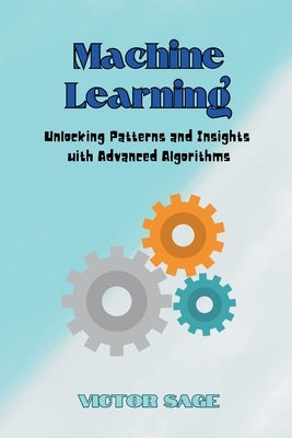 Machine Learning: Unlocking Patterns and Insights with Advanced Algorithms by Sage, Victor