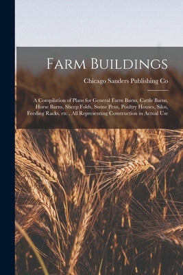 Farm Buildings; a Compilation of Plans for General Farm Barns, Cattle Barns, Horse Barns, Sheep Folds, Swine Pens, Poultry Houses, Silos, Feeding Rack by Sanders Publishing Co, Chicago