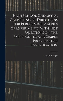 HIgh School Chemistry, Consisting of Directions for Performing a Series of Experiments, With Test Questions on the Experiments, and Simple Problems fo by Knight, A. P. (Archibald Patterson)