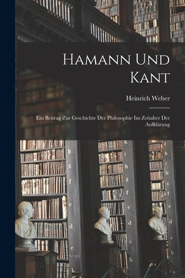 Hamann und Kant: Ein Beitrag zur Geschichte der Philosophie im Zeitalter der Aufklärung by Weber, Heinrich