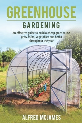 Greenhouse Gardening: An effective guide to build a cheap greenhouse, grow fruits, vegetables and herbs throughout the year. by McJames, Alfred