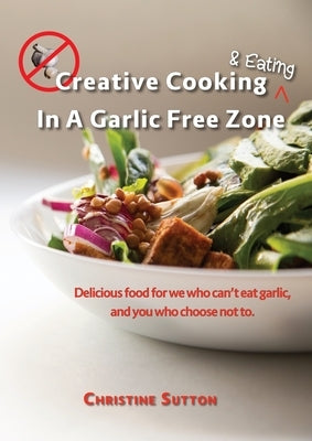 Creative Cooking & Eating in a Garlic Free Zone: Delicious food for we who can't eat garlic, and you who choose not to. by Sutton, Christine