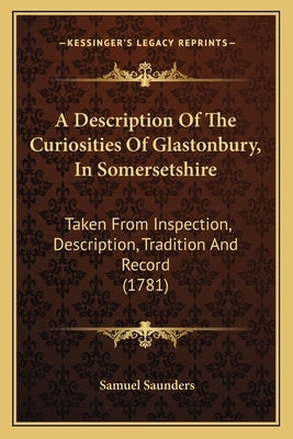 A Description Of The Curiosities Of Glastonbury, In Somersetshire: Taken From Inspection, Description, Tradition And Record (1781) by Saunders, Samuel