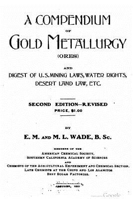 A compendium of gold metallurgy (ores), and digest of U.S. mining laws, water rights, desert land law, etc. by Wade, E. M.