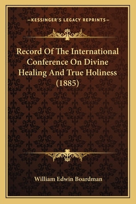 Record Of The International Conference On Divine Healing And True Holiness (1885) by Boardman, William Edwin