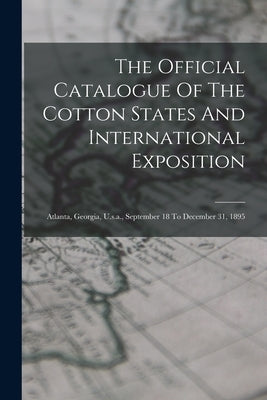 The Official Catalogue Of The Cotton States And International Exposition: Atlanta, Georgia, U.s.a., September 18 To December 31, 1895 by Anonymous