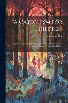 A Catechism for Children: Designed to Teach the First Principles of the Christian Religion and the Plain and Great Moral Duties by Aspland, Robert