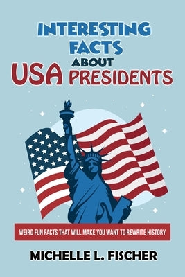 Interesting Facts About USA Presidents: Weird Fun Facts That Will Make You Want To Rewrite History by Fischer, Michelle L.