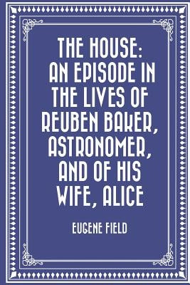 The House: An Episode in the Lives of Reuben Baker, Astronomer, and of His Wife, Alice by Field, Eugene