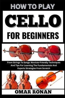 How to play cello for beginners: From Strings To Songs: Novices-Friendly Techniques And Tips For Learning The Fundamentals And Experts Strategies From by Ronan, Omar