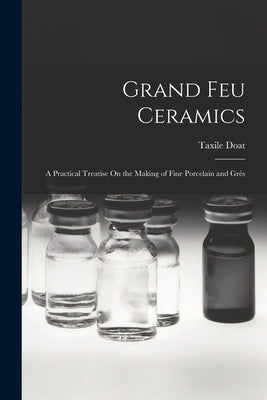 Grand Feu Ceramics: A Practical Treatise On the Making of Fine Porcelain and Grès by Doat, Taxile