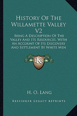 History Of The Willamette Valley V2: Being A Description Of The Valley And Its Resources, With An Account Of Its Discovery And Settlement By White Men by Lang, H. O.