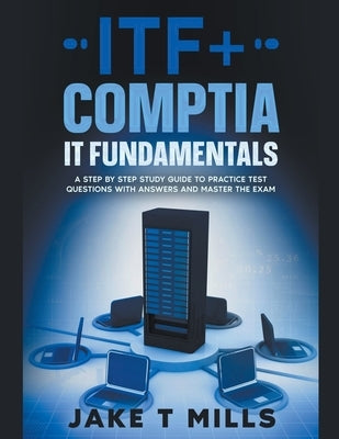 ITF+ CompTIA IT Fundamentals A Step by Step Study Guide to Practice Test Questions With Answers and Master the Exam by Mills, Jake T.