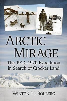 Arctic Mirage: The 1913-1920 Expedition in Search of Crocker Land by Solberg, Winton U.