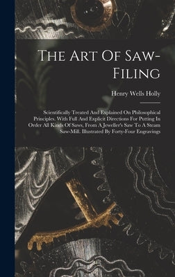 The Art Of Saw-filing: Scientifically Treated And Explained On Philosophical Principles. With Full And Explicit Directions For Putting In Ord by Holly, Henry Wells