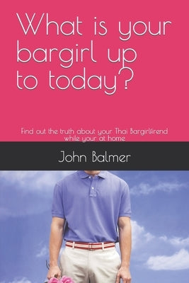 What is your bargirl up too today?: Find out the truth about your Thai Bargirlfirend while your at home by Balmer, John