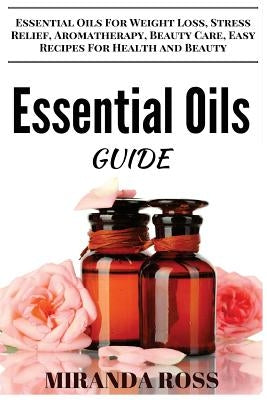 Essential Oils Guide: Essential Oils For Weight Loss, Stress Relief, Aromatherapy, Beauty Care, Easy Recipes For Health And Beauty by Ross, Miranda