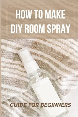 How To Make DIY Room Spray: Guide For Beginners: Instruction To Make Sprays For Room by Bastick, Jena