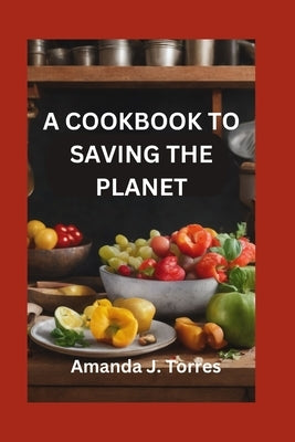 A Cookbook to Saving the Planet: A Minimalist's Zero-Waste Beginner's Guide to Sustainable Living With Tips and Tricks for Transforming Leftovers and by Torres, Amanda J.