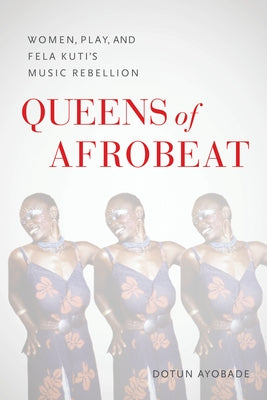 Queens of Afrobeat: Women, Play, and Fela Kuti's Music Rebellion by Ayobade, Dotun