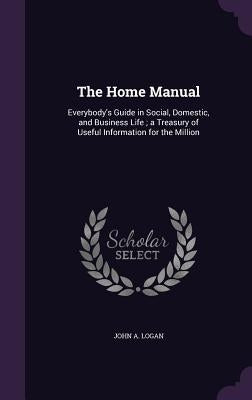 The Home Manual: Everybody's Guide in Social, Domestic, and Business Life; a Treasury of Useful Information for the Million by Logan, John a.