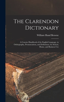 The Clarendon Dictionary: A Concise Handbook of the English Language, in Orthography, Pronunciation, and Definitions, for School, Home, and Busi by Browne, William Hand