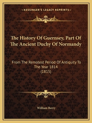 The History Of Guernsey, Part Of The Ancient Duchy Of Normandy: From The Remotest Period Of Antiquity To The Year 1814 (1815) by Berry, William