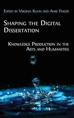 Shaping the Digital Dissertation: Knowledge Production in the Arts and Humanities by Kuhn, Virginia