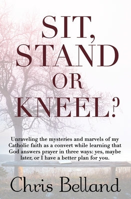 Sit, Stand or Kneel?: Unraveling the mysteries and marvels of my Catholic faith as a convert while learning that God answers prayer in three by Belland, Chris