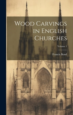 Wood Carvings in English Churches; Volume 1 by Bond, Francis