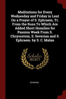 Meditations for Every Wednesday and Friday in Lent On a Prayer of S. Ephraem, Tr. From the Russ.To Which Are Added Short Homilies for Passion Week Fro by Ephraim