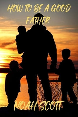 How To Be A Good Father: Building an everlasting bond with your children by Scott, Noah