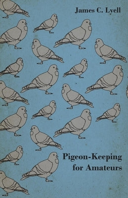 Pigeon-Keeping for Amateurs - A Complete and Concise Guide to the Amateur Breeder of Domestic and Fancy Pigeons by Lyell, James C.